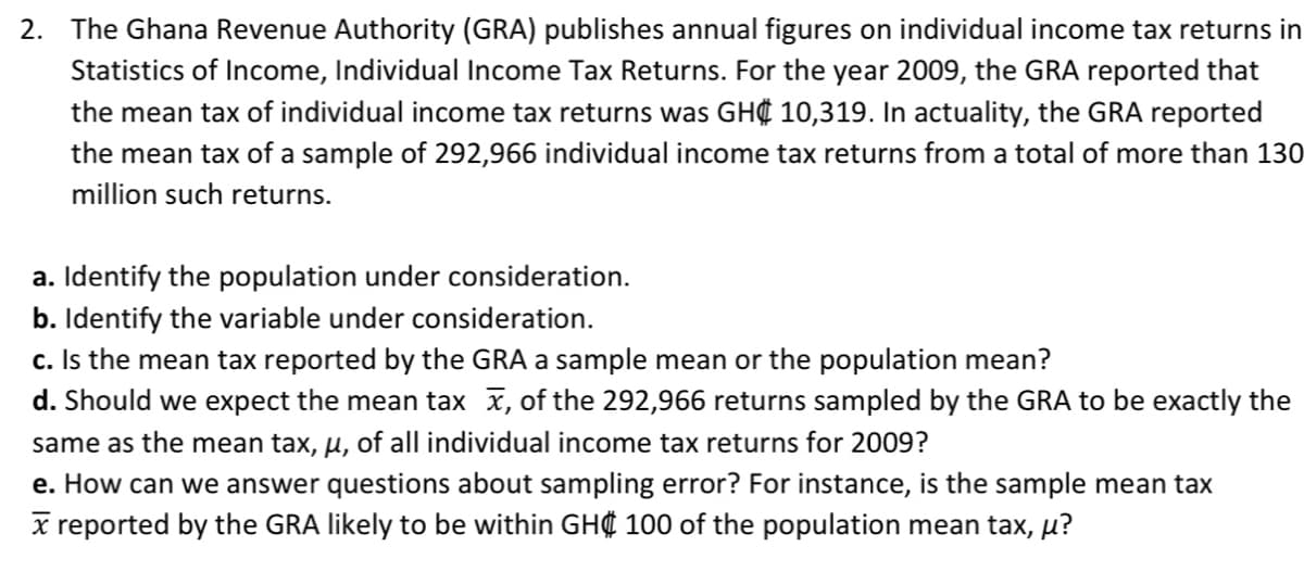 2. The Ghana Revenue Authority (GRA) publishes annual figures on individual income tax returns in
Statistics of Income, Individual Income Tax Returns. For the year 2009, the GRA reported that
the mean tax of individual income tax returns was GH¢ 10,319. In actuality, the GRA reported
the mean tax of a sample of 292,966 individual income tax returns from a total of more than 130
million such returns.
a. Identify the population under consideration.
b. Identify the variable under consideration.
c. Is the mean tax reported by the GRA a sample mean or the population mean?
d. Should we expect the mean tax x, of the 292,966 returns sampled by the GRA to be exactly the
same as the mean tax, µ, of all individual income tax returns for 2009?
e. How can we answer questions about sampling error? For instance, is the sample mean tax
x reported by the GRA likely to be within GH 100 of the population mean tax, µ?
