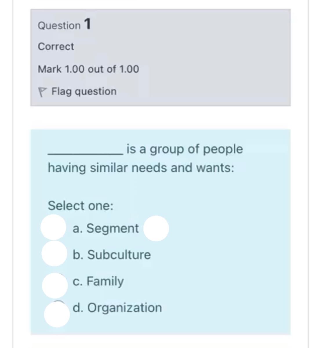 Question 1
Correct
Mark 1.00 out of 1.00
P Flag question
is a group of people
having similar needs and wants:
Select one:
a. Segment
b. Subculture
c. Family
d. Organization
