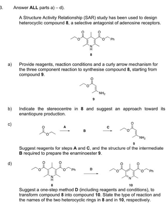 3.
a)
b)
c)
d)
Answer ALL parts a) - d).
A Structure Activity Relationship (SAR) study has been used to design
heterocyclic compound 8, a selective antagonist of adenosine receptors.
fel
Provide reagents, reaction conditions and a curly arrow mechanism for
the three component reaction to synthesise compound 8, starting from
compound 9.
NH₂
Indicate the stereocentre in 8 and suggest an approach toward its
enantiopure production.
of
NH₂
Suggest reagents for steps A and C, and the structure of the intermediate
B required to prepare the enaminoester 9.
10
Suggest a one-step method D (including reagents and conditions), to
transform compound 8 into compound 10. State the type of reaction and
the names of the two heterocyclic rings in 8 and in 10, respectively.