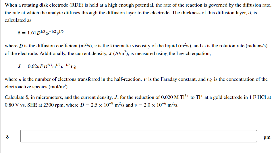 When a rotating disk electrode (RDE) is held at a high enough potential, the rate of the reaction is governed by the diffusion rate,
the rate at which the analyte diffuses through the diffusion layer to the electrode. The thickness of this diffusion layer, 8, is
calculated as
8 = 1.61 D¹/3-1/2,1/6
where D is the diffusion coefficient (m²/s), v is the kinematic viscosity of the liquid (m²/s), and wo is the rotation rate (radians/s)
of the electrode. Additionally, the current density, J (A/m²), is measured using the Levich equation,
J = 0.62nFD2/3¹/2-1/6 Co
where n is the number of electrons transferred in the half-reaction, F is the Faraday constant, and Co is the concentration of the
electroactive species (mol/m³).
Calculate 8, in micrometers, and the current density, J, for the reduction of 0.020 M T1³+ to Tl* at a gold electrode in 1 F HCl at
0.80 V vs. SHE at 2300 rpm, where D = 2.5 × 10-⁹ m²/s and v = 2.0 × 10-6 m²/s.
8 =
μm