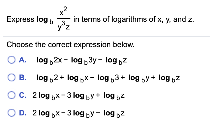 2
X
Express log b
in terms of logarithms of x, y, and z.
3.
y°z
Choose the correct expression below.
O A. log 2x - log 3y – log bZ
В. Тog b2+ loд ьх - log ь3+ Iog by + log bZ
С. 21og ьx - 3log bУ+ log bZ
D. 2 log px- 3log by - log bz

