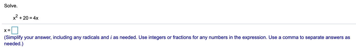 Solve.
x2 + 20 = 4x
X=
(Simplify your answer, including any radicals and i as needed. Use integers or fractions for any numbers in the expression. Use a comma to separate answers as
needed.)
