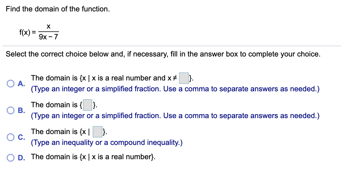 Find the domain of the function.
f(x) =
9х — 7
Select the correct choice below and, if necessary, fill in the answer box to complete your choice.
The domain is {x | x is a real number and x#
A.
(Type an integer or a simplified fraction. Use a comma to separate answers as needed.)
).
The domain is { }.
ОВ.
(Type an integer or a simplified fraction. Use a comma to separate answers as needed.)
The domain is {x |
С.
(Type an inequality or a compound inequality.)
}.
O D. The domain is {x | x is a real number}.
