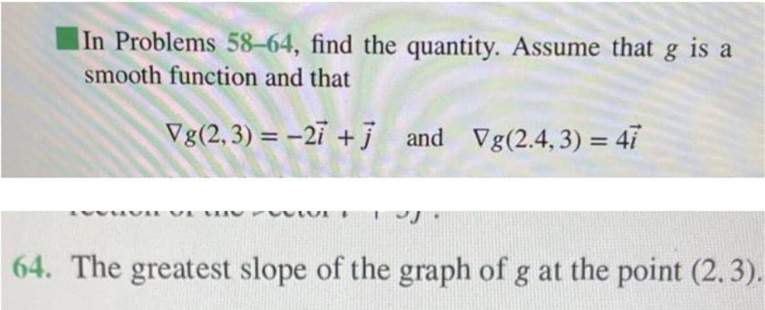 In Problems 58-64, find the quantity. Assume that g is a
smooth function and that
Vg(2,3) = -21 +j and Vg(2.4, 3) = 47
64. The greatest slope of the graph of g at the point (2. 3).
