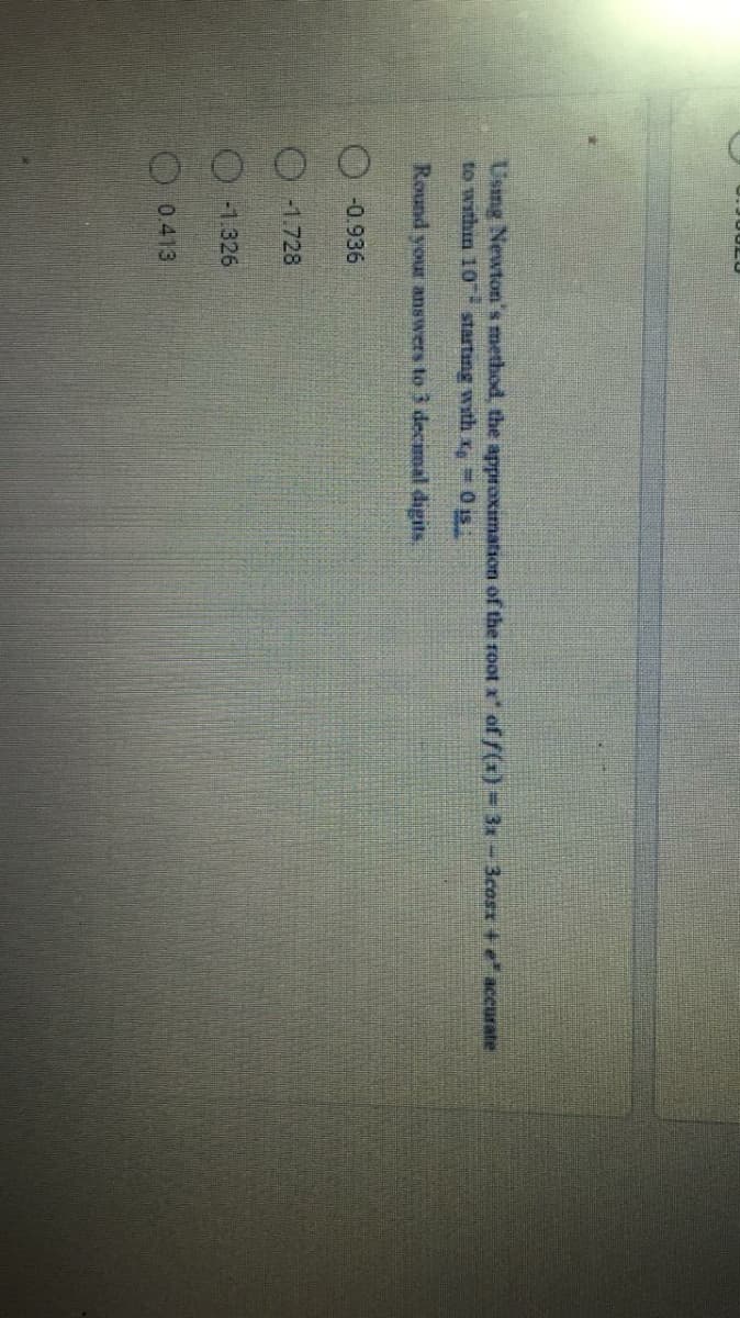 Using Newton's method, the approximation of the root x of f(x) = 3-3cosx +e accurate
to within 10 starting wth x=0 is
Round your answers to 3 decimal digits.
O-0.936
-1.728
-1.326
O0.413
