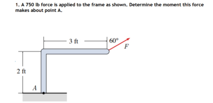 1. A 750 lb force is applied to the frame as shown. Determine the moment this force
makes about point A.
- 3 ft
60°
F
2 ft
A
