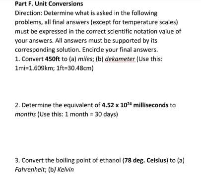 Part F. Unit Conversions
Direction: Determine what is asked in the following
problems, all final answers (except for temperature scales)
must be expressed in the correct scientific notation value of
your answers. All answers must be supported by its
corresponding solution. Encircle your final answers.
1. Convert 450ft to (a) miles; (b) dekameter (Use this:
Imi=1.609km; 1ft=30.48cm)
2. Determine the equivalent of 4.52 x 1024 milliseconds to
months (Use this: 1 month = 30 days)
3. Convert the boiling point of ethanol (78 deg. Celsius) to (a)
Fahrenheit; (b) Kelvin
