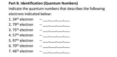 Part B. Identification (Quantum Numbers)
Indicate the quantum numbers that describes the following
electrons indicated below:
1. 34th electron
2. 79th electron
3. 75th electron
4. 57th electron
5. 97th electron
6. 70th electron
7. 46th electron
