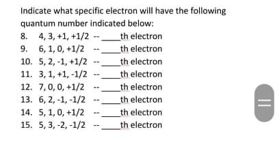 Indicate what specific electron will have the following
quantum number indicated below:
8. 4, 3, +1, +1/2 --_th electron
9. 6, 1, 0, +1/2
10. 5, 2, -1, +1/2
_th electron
_th electron
_th electron
11. 3,1, +1, -1/2
12. 7,0,0, +1/2
13. 6, 2, -1, -1/2
14. 5, 1, 0, +1/2
15. 5, 3, -2, -1/2
_th electron
th electron
_th electron
th electron
II
