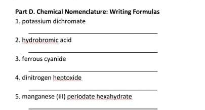 Part D. Chemical Nomenclature: Writing Formulas
1. potassium dichromate
2. hydrobromic acid
3. ferrous cyanide
4. dinitrogen heptoxide
5. manganese (III) periodate hexahydrate
