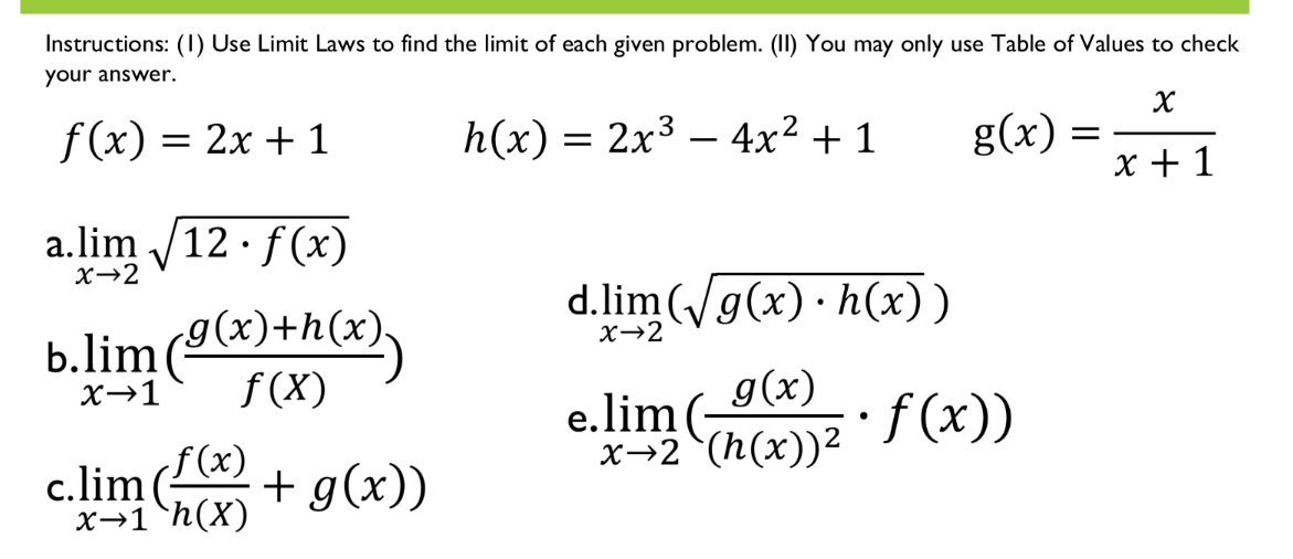 Instructions: (1) Use Limit Laws to find the limit of each given problem. (II) You may only use Table of Values to check
your answer.
f(x) =
= 2x + 1
h(x) = 2x3 – 4x² + 1
g(x) =
x + 1
a.lim /12 · f (x)
X→2
d.lim(g(x) · h(x))
b.lim ()+h(*),
x→2
f (X)
e.lim(9(x)
x→2 (h(x))2
X→1
f(x))
е.
f (x)
c.lim (
x→1°h(X)
+ g(x))
