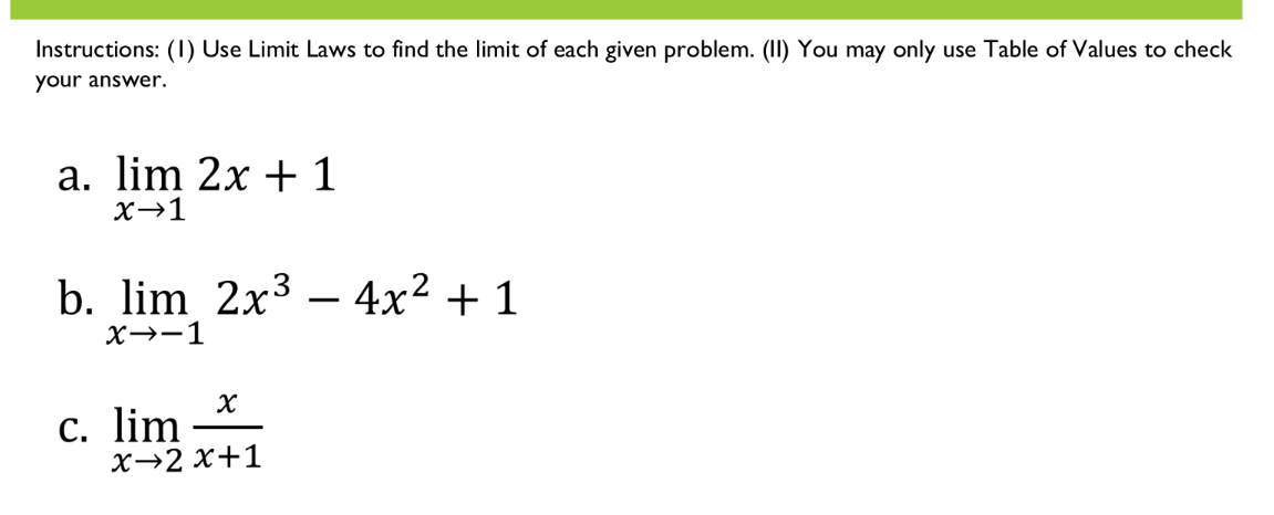 Instructions: (1) Use Limit Laws to find the limit of each given problem. (II) You may only use Table of Values to check
your answer.
a. lim 2x + 1
X→1
b. lim 2x3 – 4x² + 1
X→-1
c. lim *
х>2 х+1
