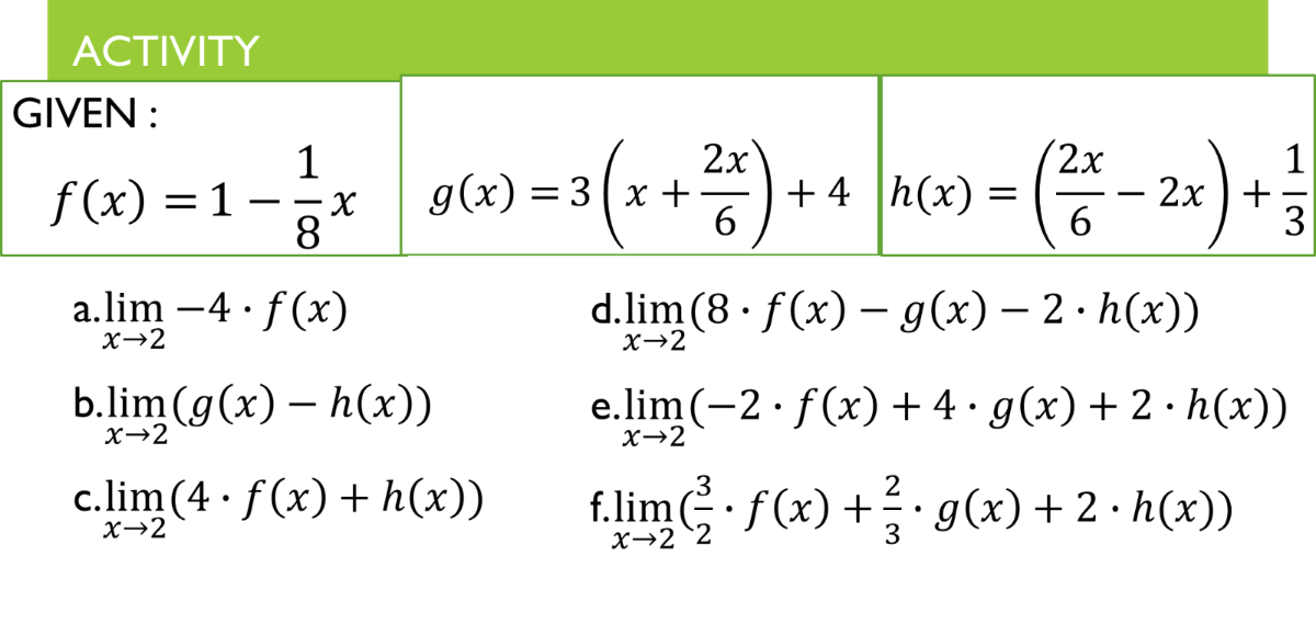АCTIVITY
GIVEN :
2x
+ 4 h(x) =
2x
1
2х +
3
1
f (x) = 1 –x
8
g(x) = 3(x +
a.lim -4 · f (x)
X→2
d.lim (8 · f(x) – g(x) – 2 · h(x))
|
X→2
b.lim (g(x) – h(x))
e.lim (-2· f(x) + 4 • g(x) + 2 · h(x))
X→2
X→2
c.lim (4 · f (x) + h(x))
.3
f.lim G f(x) + g(x)+ 2· h(x))
X→2
X→2 `2
3
