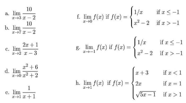 10
a. lim
1+3 x - 2
10
b. lim
T7 x -2
if x <-1
f. lim f(x) if f(x) =
%3D
x? – 2 if x >-1
1/x
if a < -1
2x +1
С. lim
T2 x - 3
g. lim f(x) if f(x)
%3D
x--1
x2 – 2 if x >-1
d. lim
x-0 x2 + 2
9+ z*
x +3
if x < 1
h. lim f(x) if f(x) = { 2x
if x = 1
%3D
1
e. lim
x→1 x +1
V5x –1 if x > 1
