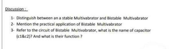 Discussion :
1- Distinguish between an a stable Multivabrator and Bistable Multivabrator
2- Mention the practical application of Bistable Multivabrator
3- Refer to the circuit of Bistable Multivabrator, what is the name of capacitor
(c1&c2)? And what is their function ?

