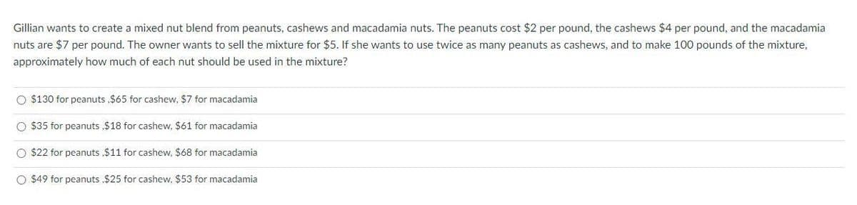 Gillian wants to create a mixed nut blend from peanuts, cashews and macadamia nuts. The peanuts cost $2 per pound, the cashews $4 per pound, and the macadamia
nuts are $7 per pound. The owner wants to sell the mixture for $5. If she wants to use twice as many peanuts as cashews, and to make 100 pounds of the mixture,
approximately how much of each nut should be used in the mixture?
O $130 for peanuts ,$65 for cashew, $7 for macadamia
O $35 for peanuts $18 for cashew, $61 for macadamia
O $22 for peanuts $11 for cashew, $68 for macadamia
O $49 for peanuts $25 for cashew, $53 for macadamia
