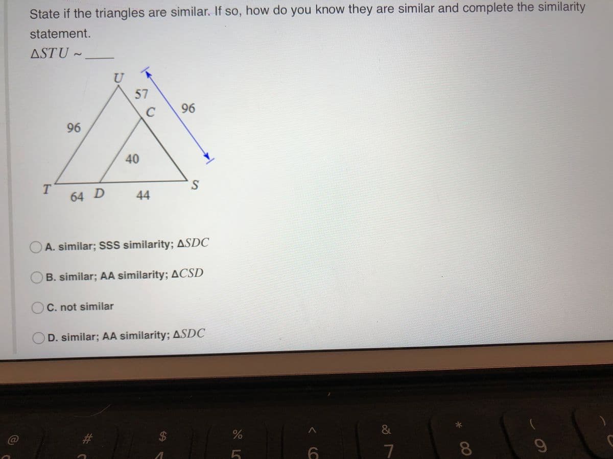 State if the triangles are similar. If so, how do you know they are similar and complete the similarity
statement.
ASTU ~
U
57
C
96
96
40
64 D
44
A. similar; SS similarity; ASDC
OB. similar; AA similarity; ACSD
OC. not similar
D. similar; AA similarity; ASDC
2#3
6.
7
09
00
%24
