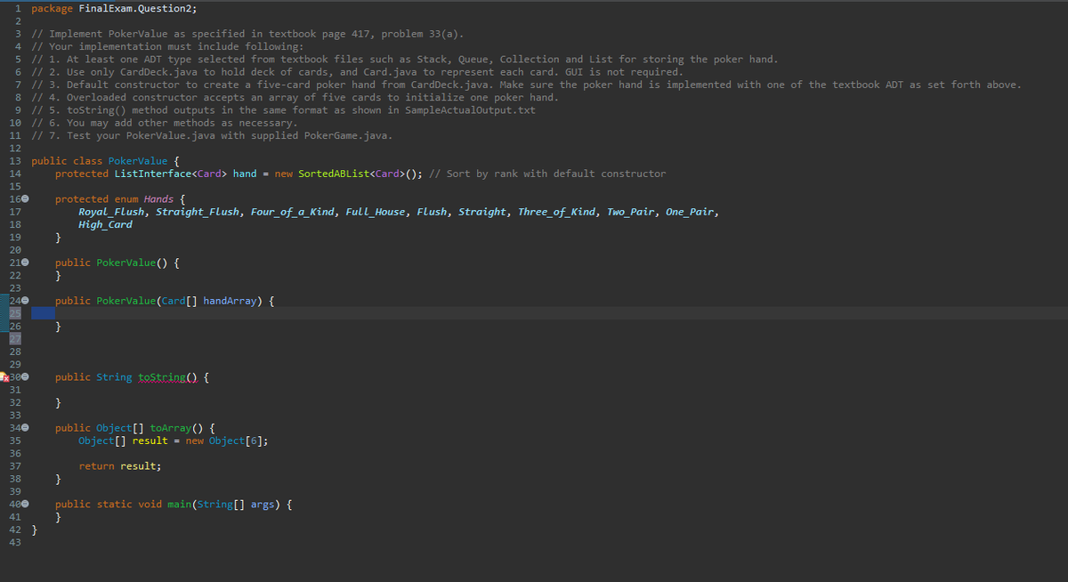 1 package FinalExam.Question2;
2
3 // Implement PokerValue as specified in textbook page 417, problem 33(a).
4 // Your implementation must include following:
5 // 1. At least one ADT type selected from textbook files such as Stack, Queue, Collection and List for storing the poker hand.
6 // 2. Use only CardDeck.java to hold deck of cards, and Card.java to represent each card. GUI is not required.
7 // 3. Default constructor to create a five-card poker hand from CardDeck.java. Make sure the poker hand is implemented with one of the textbook ADT as set forth above.
8 // 4. Overloaded constructor accepts an array of five cards to initialize one poker hand.
9 // 5. toString() method outputs in the same format as shown in SampleActualOutput.txt
10 // 6. You may add other methods as necessary.
11 // 7. Test your PokerValue.java with supplied PokerGame.java.
12
13 public class PokerValue {
14
protected ListInterface<Card> hand = new SortedABList<Card>(); // Sort by rank with default constructor
15
160
protected enum Hands {
17
Royal Flush, Straight Flush, Four_of_a_Kind, Full House, Flush, Straight, Three_of_Kind, Two_Pair, One_Pair,
High_Card
18
19
}
20
210
public PokerValue() {
22
}
23
240
public PokerValue (Card [] handArray) {
25
26
}
27
28
29
x300
public String toString() {
31
32
}
33
public Object[] toArray() {
Object[] result = new Object[6];
return result;
}
public static void main(String[] args) {
}
*********
42 }