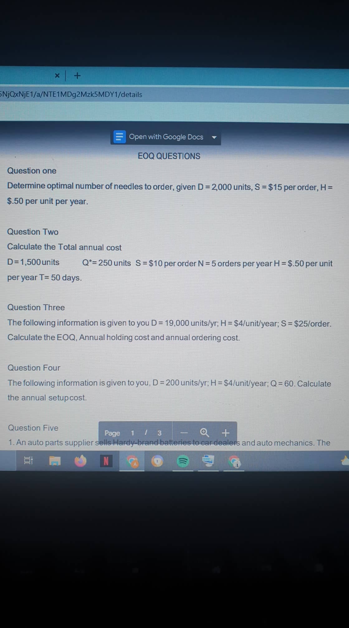 SNJOXNJE1/a/NTE1MDg2Mzk5MDY1/details
Open with Google Docs
EOQ QUESTIONS
Question one
Determine optimal number of needles to order, given D = 2,000 units, S = $15 per order, H =
$.50 per unit per year.
Question Two
Calculate the Total annual cost
D= 1,500 units
Q*=250 units S $10 per order N = 5 orders per year H= $.50 per unit
per year T= 50 days.
Question Three
The following information is given to you D= 19,000 units/yr, H = $4/unit/year, S= $25/order.
Calculate the EOQ, Annual holding cost and annual ordering cost.
Question Four
The following information is given to you, D= 200units/yr; H= $4/unit/lyear, Q= 60. Calculate
the annual setupcost.
Question Five
1/ 3
1. An auto parts supplier sells Hardy brand batteries to car dealers and auto mechanics. The
Page
