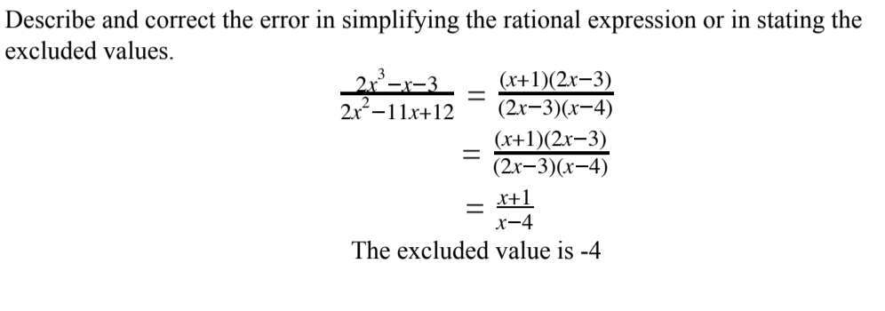 Describe and correct the error in simplifying the rational expression or in stating the
excluded values.
(х+1)(2х-3)
(2r-3)(x-4)
2x-11x+12
(x+1)(2x-3)
(2х-3)(x-4)
x+1
x-4
The excluded value is -4
