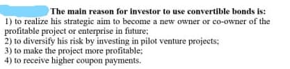 The main reason for investor to use convertible bonds is:
1) to realize his strategic aim to become a new owner or co-owner of the
profitable project or enterprise in future;
2) to diversify his risk by investing in pilot venture projects;
3) to make the project more profitable;
4) to receive higher coupon payments.
