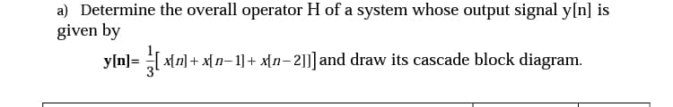 a) Determine the overall operator H of a system whose output signal y[n] is
given by
y[n] = [ x[n] + x[n− 1] + x[n−2|]] and draw its cascade block diagram.