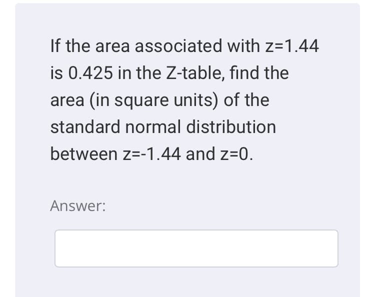 If the area associated with z=1.44
is 0.425 in the Z-table, find the
area (in square units) of the
standard normal distribution
between z=-1.44 and z=0.
Answer:
