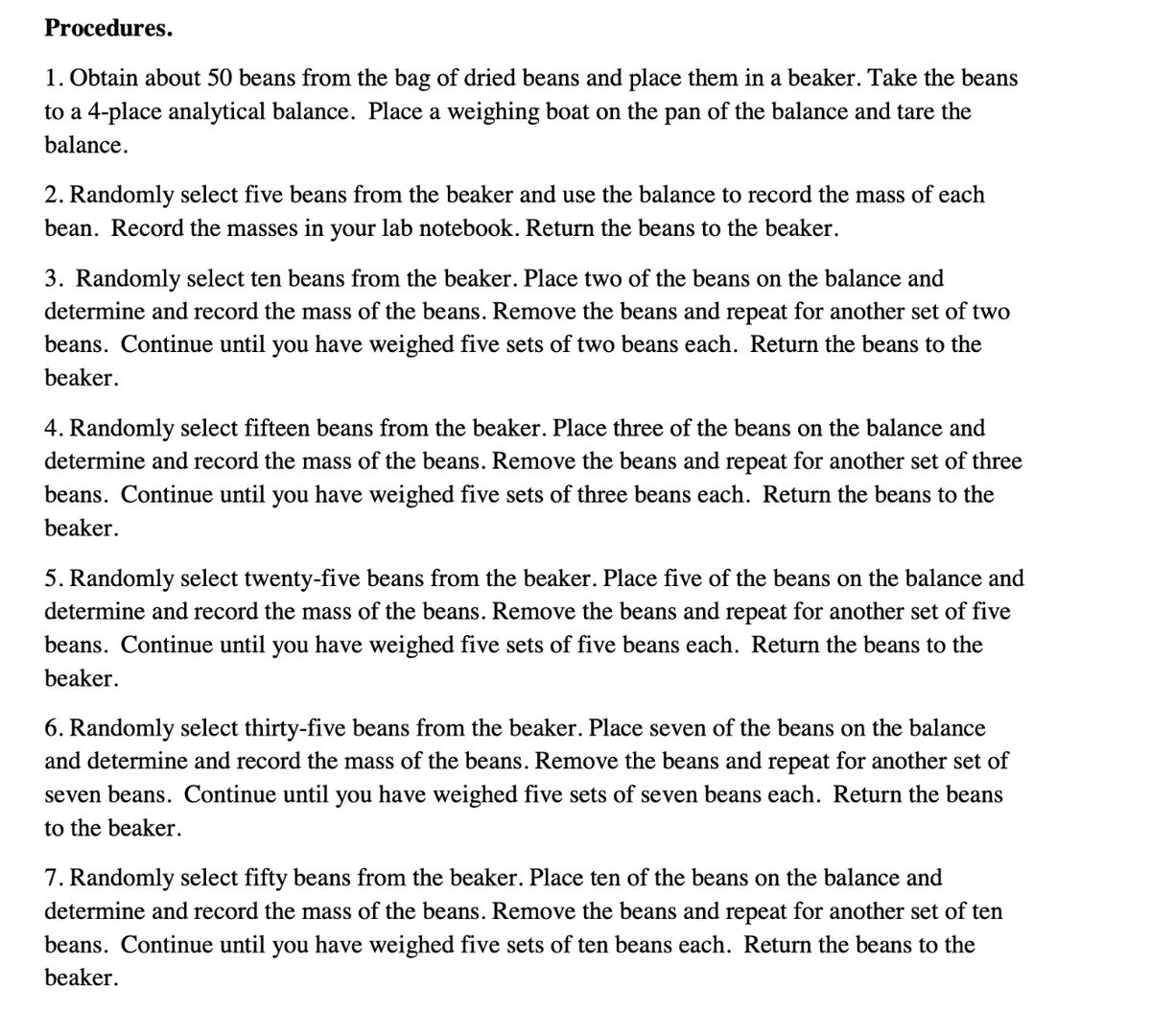 Procedures.
1. Obtain about 50 beans from the bag of dried beans and place them in a beaker. Take the beans
to a 4-place analytical balance. Place a weighing boat on the pan of the balance and tare the
balance.
2. Randomly select five beans from the beaker and use the balance to record the mass of each
bean. Record the masses in your lab notebook. Return the beans to the beaker.
3. Randomly select ten beans from the beaker. Place two of the beans on the balance and
determine and record the mass of the beans. Remove the beans and repeat for another set of two
beans. Continue until you have weighed five sets of two beans each. Return the beans to the
beaker.
4. Randomly select fifteen beans from the beaker. Place three of the beans on the balance and
determine and record the mass of the beans. Remove the beans and repeat for another set of three
beans. Continue until you have weighed five sets of three beans each. Return the beans to the
beaker.
5. Randomly select twenty-five beans from the beaker. Place five of the beans on the balance and
determine and record the mass of the beans. Remove the beans and repeat for another set of five
beans. Continue until you have weighed five sets of five beans each. Return the beans to the
beaker.
6. Randomly select thirty-five beans from the beaker. Place seven of the beans on the balance
and determine and record the mass of the beans. Remove the beans and
for another set of
seven beans. Continue until you have weighed five sets of seven beans each. Return the beans
to the beaker.
7. Randomly select fifty beans from the beaker. Place ten of the beans on the balance and
determine and record the mass of the beans. Remove the beans and repeat for another set of ten
beans. Continue until you have weighed five sets of ten beans each. Return the beans to the
beaker.