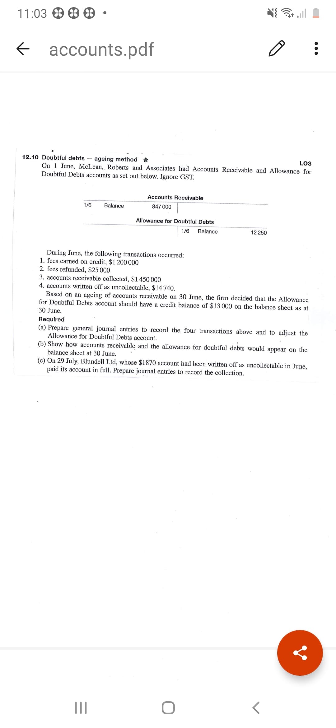 12.10 Doubtful debts – ageing method *
LO3
On 1 June, McLean, Roberts and Associates had Accounts Receivable and Allowance for
Doubtful Debts accounts as set out below. Ignore GST.
Accounts Receivable
1/6
Balance
847 000
Allowance for Doubtful Debts
1/6
Balance
12 250
During June, the following transactions occurred:
1. fees earned on credit, $1 200 000
2. fees refunded, $25 000
3. accounts receivable collected, $1450 000
4. accounts written off as uncollectable, $14 740.
Based on an ageing of accounts receivable on 30 June, the firm decided that the Allowance
for Doubtful Debts account should have a credit balance of $13 000 on the balance sheet as at
30 June.
Required
(a) Prepare general journal entries to record the four transactions above and to adjust the
Allowance for Doubtful Debts account.
(b) Show how accounts receivable and the allowance for doubtful debts would appear on the
balance sheet at 30 June.
(c) On 29 July, Blundell Ltd, whose $1870 account had been written off as uncollectable in June,
paid its account in full. Prepare journal entries to record the collection.
