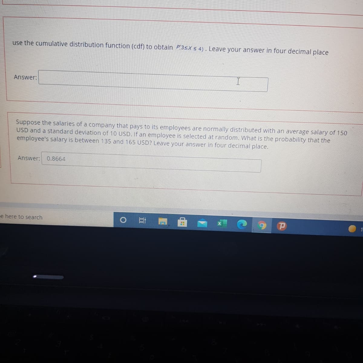 use the cumulative distribution function (cdf) to obtain P3SX S 4). Leave your answer in four decimal place
Answer:
Suppose the salaries of a company that pays to its employees are normally distributed with an average salary of 150
USD and a standard deviation of 10 USD. If an employee is selected at random. What is the probability that the
employee's salary is between 135 and 165 USD? Leave your answer in four decimal place.
Answer:
0.8664
e here to search
