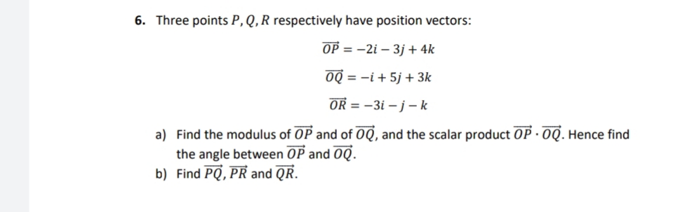 6. Three points P, Q,R respectively have position vectors:
OP = -2i – 3j + 4k
OQ = -i + 5j + 3k
OR = -3i – j– k
a) Find the modulus of OP and of OQ, and the scalar product OP · 0Q. Hence find
the angle between OP and 0Q.
b) Find PQ, PR and QR.

