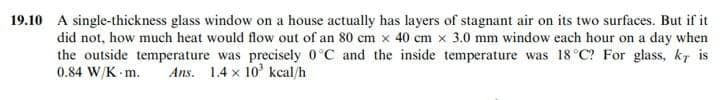 19.10 A single-thickness glass window on a house actually has layers of stagnant air on its two surfaces. But if it
did not, how much heat would flow out of an 80 cm x 40 cm x 3.0 mm window each hour on a day when
the outside temperature was precisely 0°C and the inside temperature was 18 °C? For glass, k7 is
0.84 W/K m.
Ans. 1.4 x 10 kcal/h

