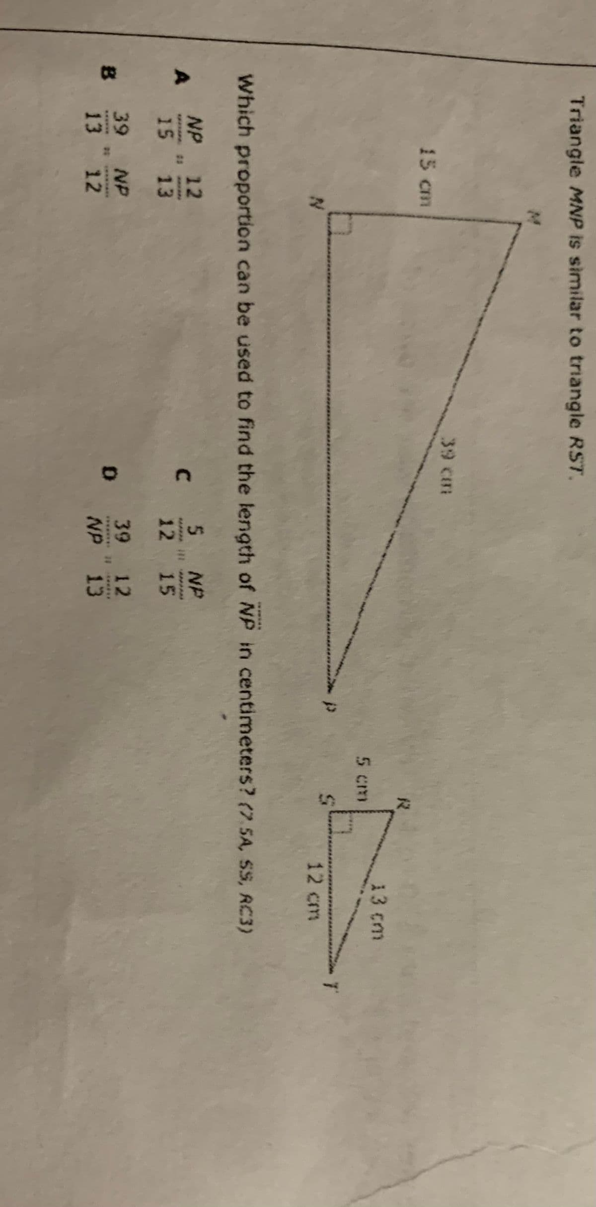 Triangle MNP is similar to triangle RST.
39 cm
15 cm
13 cm
5 cm
12 cm
Which proportion can be used to find the length of NP in centimeters? (7. 5A, SS, RC3)
NP 12
5 NP
C.
15 13
12 15
39 12
39 NP
B
13 12
NP 13
