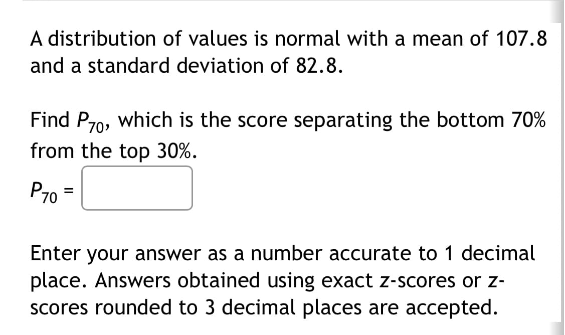A distribution of values is normal with a mean of 107.8
and a standard deviation of 82.8.
Find P70, which is the score separating the bottom 70%
from the top 30%.
P70
=
Enter your answer as a number accurate to 1 decimal
place. Answers obtained using exact z-scores or z-
scores rounded to 3 decimal places are accepted.