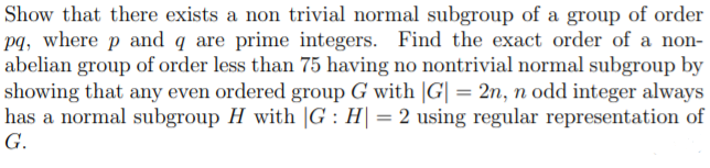Show that there exists a non trivial normal subgroup of a group of order
pq, where p and q are prime integers. Find the exact order of a non-
abelian group of order less than 75 having no nontrivial normal subgroup by
showing that any even ordered group G with |G| = 2n, n odd integer always
has a normal subgroup H with |G : H| = 2 using regular representation of
G.
