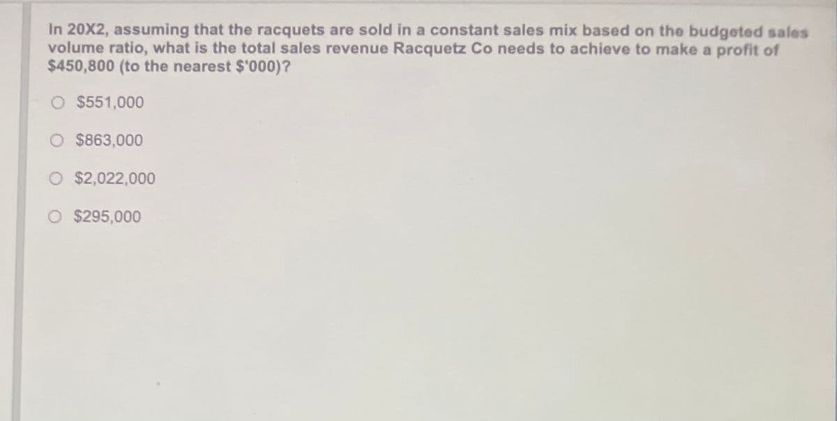 In 20X2, assuming that the racquets are sold in a constant sales mix based on the budgeted sales
volume ratio, what is the total sales revenue Racquetz Co needs to achieve to make a profit of
$450,800 (to the nearest $'000)?
O $551,000
O $863,000
O $2,022,000
$295,000