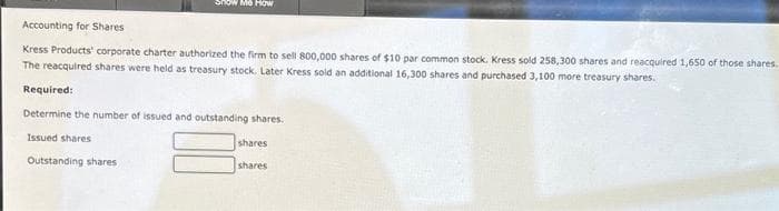Accounting for Shares
Kress Products' corporate charter authorized the firm to sell 800,000 shares of $10 par common stock. Kress sold 258,300 shares and reacquired 1,650 of those shares.
The reacquired shares were held as treasury stock. Later Kress sold an additional 16,300 shares and purchased 3,100 more treasury shares.
Required:
Snow Me How
Determine the number of issued and outstanding shares.
Issued shares
Outstanding shares
shares
shares