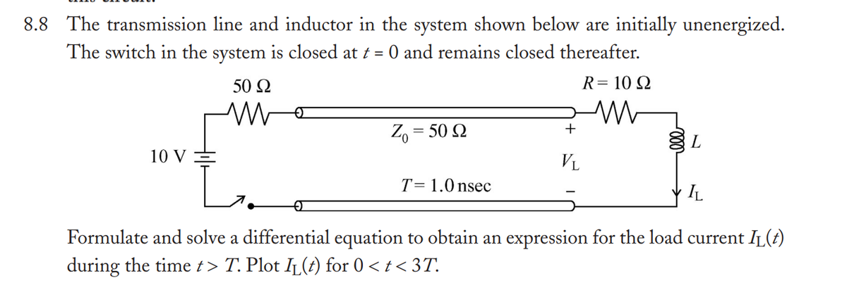 8.8 The transmission line and inductor in the system shown below are initially unenergized.
The switch in the system is closed at t = 0 and remains closed thereafter.
10 V
50 Ω
M
Zo = 50 Q
T= 1.0 nsec
R = 10 Q
ww
+
VL
L
IL
Formulate and solve a differential equation to obtain an expression for the load current I₁(t)
during the time t > T. Plot IL(t) for 0 < t < 3T.