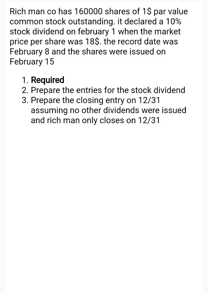 Rich man co has 160000 shares of 1$ par value
common stock outstanding. it declared a 10%
stock dividend on february 1 when the market
price per share was 18$. the record date was
February 8 and the shares were issued on
February 15
1. Required
2. Prepare the entries for the stock dividend
3. Prepare the closing entry on 12/31
assuming no other dividends were issued
and rich man only closes on 12/31