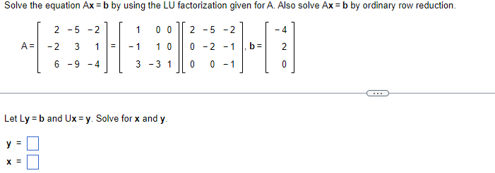 Solve the equation Ax = b by using the LU factorization given for A. Also solve Ax = b by ordinary row reduction.
A =
y =
-5-2
X =
2
-2 3
1
6 -9 -4
1
- 1
00
10
3 -3 1
Let Ly = b and Ux=y. Solve for x and y.
2
0
0
5 -2
-2 -1
0 - 1
b=
- 4
0