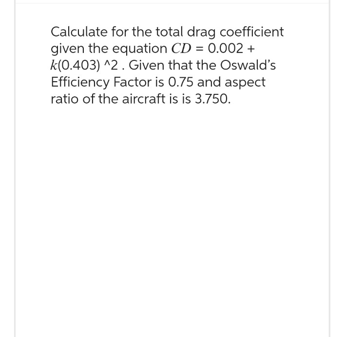 Calculate for the total drag coefficient
given the equation CD = 0.002+
k(0.403) ^2. Given that the Oswald's
Efficiency Factor is 0.75 and aspect
ratio of the aircraft is is 3.750.