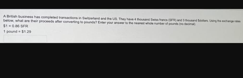 A British business has completed transactions in Switzerland and the US. They have 4 thousand Swiss francs (SFR) and 3 thousand Sdollars. Using the exchange rates
below, what are their proceeds after converting to pounds? Enter your answer to the nearest whole number of pounds (no decimal)
$1=0.86 SFR
1 pound $1.29