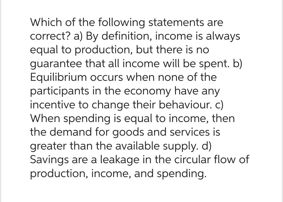 Which of the following statements are
correct? a) By definition, income is always
equal to production, but there is no
guarantee that all income will be spent. b)
Equilibrium occurs when none of the
participants in the economy have any
incentive to change their behaviour. c)
When spending is equal to income, then
the demand for goods and services is
greater than the available supply. d)
Savings are a leakage in the circular flow of
production, income, and spending.
