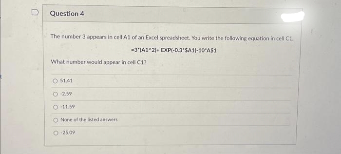 Question 4
The number 3 appears in cell A1 of an Excel spreadsheet. You write the following equation in cell C1.
=3*(A1^2)+ EXP(-0.3 $A1)-10 A$1
What number would appear in cell C1?
O 51.41
O-2.59
-11.59
None of the listed answers
O-25.09