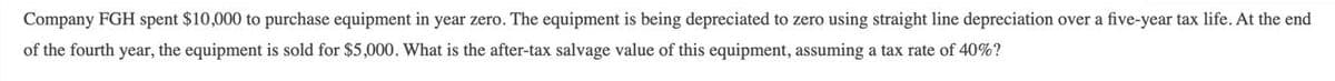 Company FGH spent $10,000 to purchase equipment in year zero. The equipment is being depreciated to zero using straight line depreciation over a five-year tax life. At the end
of the fourth year, the equipment is sold for $5,000. What is the after-tax salvage value of this equipment, assuming a tax rate of 40%?