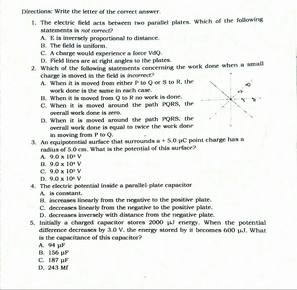 Directions: Write the letter of the correct answer.
1. The electric field acts between two parallel plates. Which of the following
statements is not correct?
A. E is inversely proportional to distance.
B. The field is uniform.
C. A charge would experience a force VdQ.
D. Field lines are at right angles to the plates.
2. Which of the following statements concerning the work done when a small
charge is moved in the field is incorrect?
A. When it is moved from either P to Q or S to R, the
work done is the same in each case.
B. When it is moved from O to R no work is done.
*R
C. When it is moved around the path PQRS, the
overall work done is zero.
D. When it is moved around the path PQRS, the
overall work done is equal to twice the work done
in moving from P to Q.
3. An equipotential surface that surrounds a + 5.0 µC point charge has a
radius of 5.0 cm. What is the potential of this surface?
A. 9.0 x 103 V
B. 9.0 x 104 V
C. 9.0 x 105 V
D. 9.0 x 106 V
4. The electric potential inside a parallel-plate capacitor
A. is constant.
B. increases linearly from the negative to the positive plate.
C. decreases linearly from the negative to the positive plate.
D. decreases inversely with distance from the negative plate.
5. Initially a charged capacitor stores 2000 HJ energy. When the potential
difference decreases by 3.0 V, the energy stored by it becomes 600 µJ. What
is the capacitance of this capacitor?
A. 94 µF
В. 156 иF
С. 187 uF
D. 243 Mf
