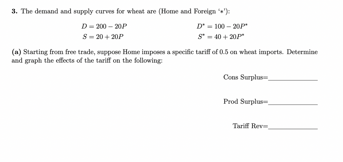 3. The demand and supply curves for wheat are (Home and Foreign ‘*¹):
D = 200 20P
D* = 100 20P*
S = 20 + 20P
S*
: 40 + 20P*
(a) Starting from free trade, suppose Home imposes a specific tariff of 0.5 on wheat imports. Determine
and graph the effects of the tariff on the following:
Cons Surplus=_
Prod Surplus=_
Tariff Rev=
=