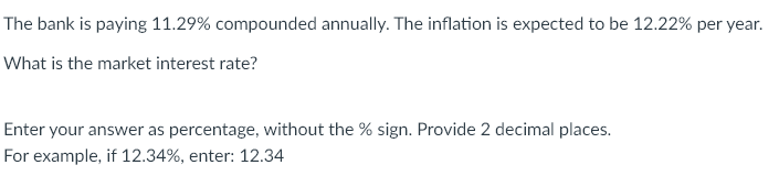 The bank is paying 11.29% compounded annually. The inflation is expected to be 12.22% per year.
What is the market interest rate?
Enter your answer as percentage, without the % sign. Provide 2 decimal places.
For example, if 12.34%, enter: 12.34