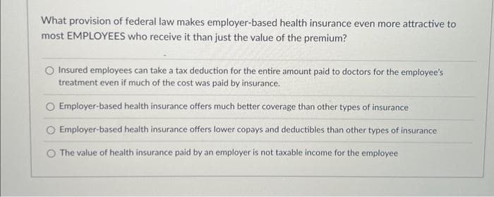 What provision of federal law makes employer-based health insurance even more attractive to
most EMPLOYEES who receive it than just the value of the premium?
O Insured employees can take a tax deduction for the entire amount paid to doctors for the employee's
treatment even if much of the cost was paid by insurance.
Employer-based health insurance offers much better coverage than other types of insurance
Employer-based health insurance offers lower copays and deductibles than other types of insurance
The value of health insurance paid by an employer is not taxable income for the employee