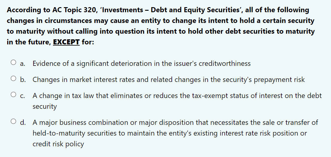 According to AC Topic 320, 'Investments - Debt and Equity Securities', all of the following
changes in circumstances may cause an entity to change its intent to hold a certain security
to maturity without calling into question its intent to hold other debt securities to maturity
in the future, EXCEPT for:
Evidence of a significant deterioration in the issuer's creditworthiness
O b. Changes in market interest rates and related changes in the security's prepayment risk
O C.
A change in tax law that eliminates or reduces the tax-exempt status of interest on the debt
security
a.
O d. A major business combination or major disposition that necessitates the sale or transfer of
held-to-maturity securities to maintain the entity's existing interest rate risk position or
credit risk policy